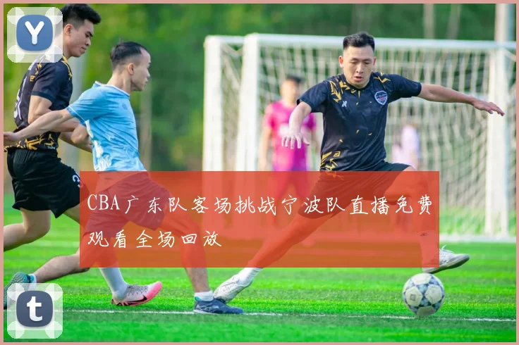 CBA广东队客场挑战宁波队直播免费观看全场回放