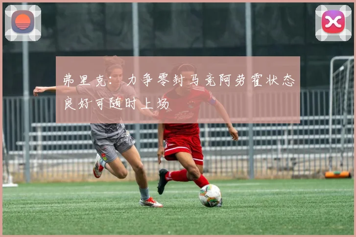 弗里克：力争零封马竞阿劳霍状态良好可随时上场