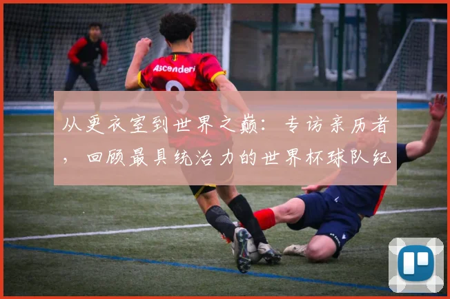 从更衣室到世界之巅：专访亲历者，回顾最具统治力的世界杯球队纪录之路