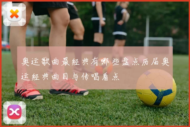奥运歌曲最经典有哪些盘点历届奥运经典曲目与传唱看点