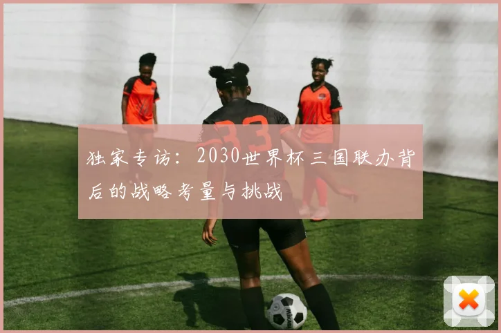 独家专访：2030世界杯三国联办背后的战略考量与挑战