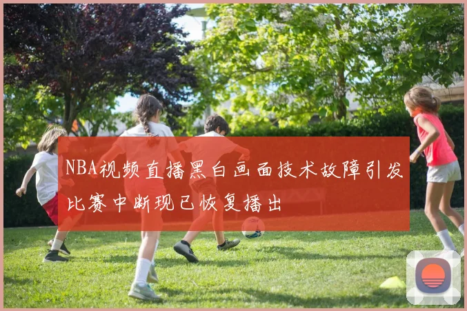 NBA视频直播黑白画面技术故障引发比赛中断现已恢复播出