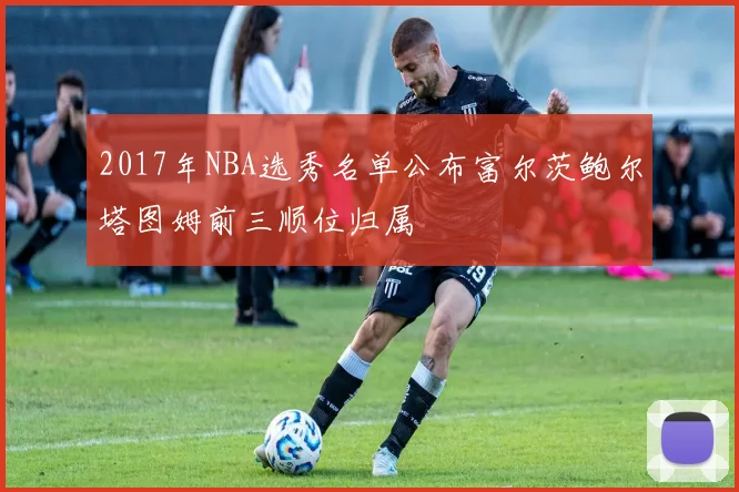 2017年NBA选秀名单公布富尔茨鲍尔塔图姆前三顺位归属