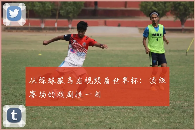 从绿球服乌龙视频看世界杯：顶级赛场的戏剧性一刻