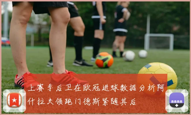 上赛季后卫在欧冠进球数据分析阿什拉夫领跑门德斯紧随其后